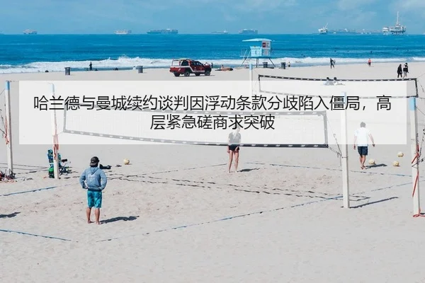 哈兰德与曼城续约谈判因浮动条款分歧陷入僵局，高层紧急磋商求突破