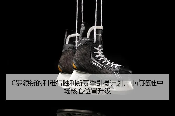 C罗领衔的利雅得胜利新赛季引援计划，重点瞄准中场核心位置升级