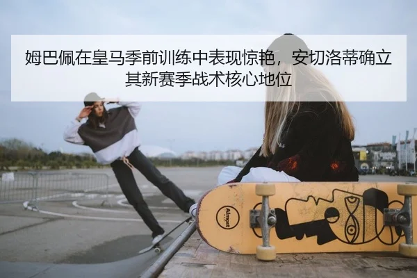 姆巴佩在皇马季前训练中表现惊艳，安切洛蒂确立其新赛季战术核心地位
